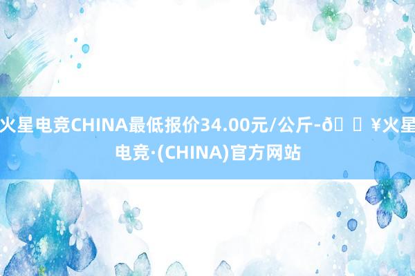 火星电竞CHINA最低报价34.00元/公斤-🔥火星电竞·(CHINA)官方网站