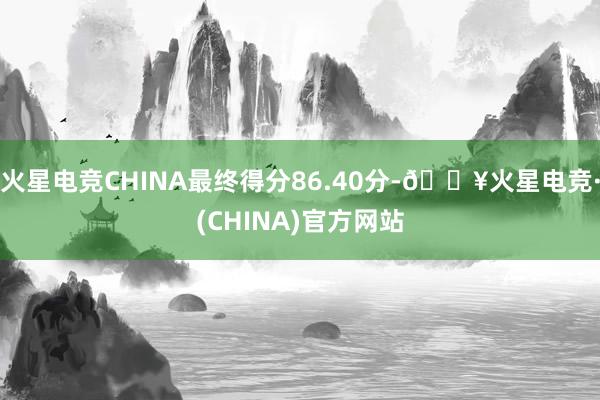 火星电竞CHINA最终得分86.40分-🔥火星电竞·(CHINA)官方网站