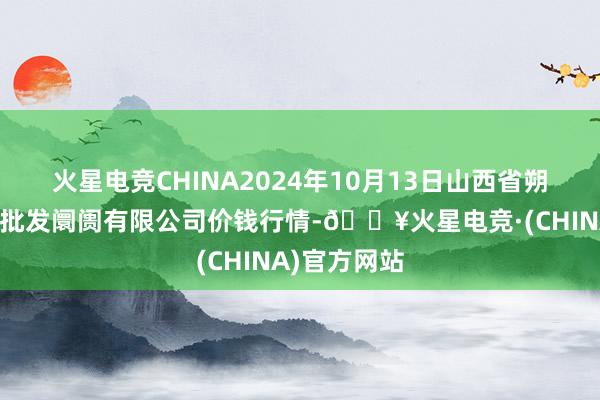 火星电竞CHINA2024年10月13日山西省朔州大运果菜批发阛阓有限公司价钱行情-🔥火星电竞·(CHINA)官方网站