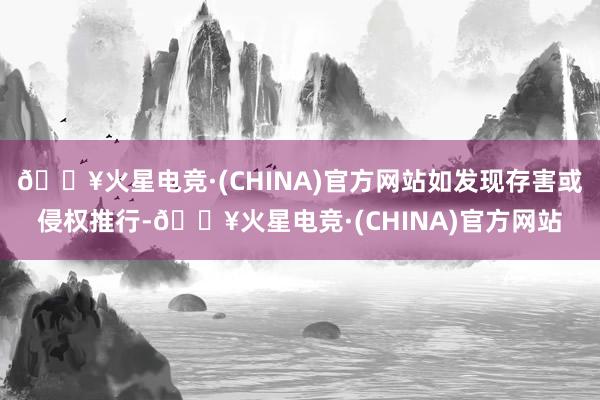 🔥火星电竞·(CHINA)官方网站如发现存害或侵权推行-🔥火星电竞·(CHINA)官方网站