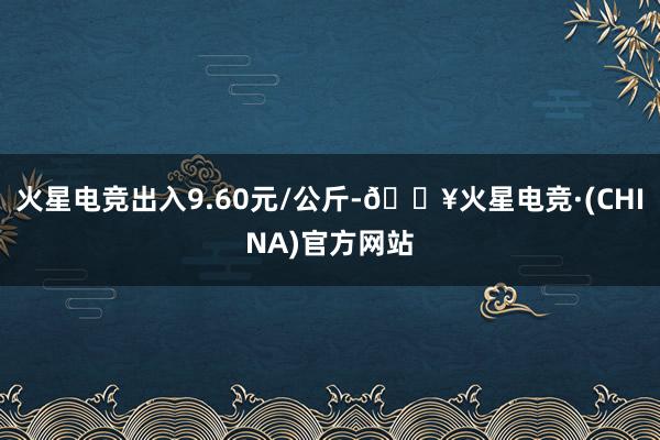 火星电竞出入9.60元/公斤-🔥火星电竞·(CHINA)官方网站