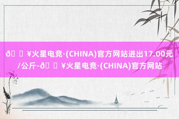 🔥火星电竞·(CHINA)官方网站进出17.00元/公斤-🔥火星电竞·(CHINA)官方网站