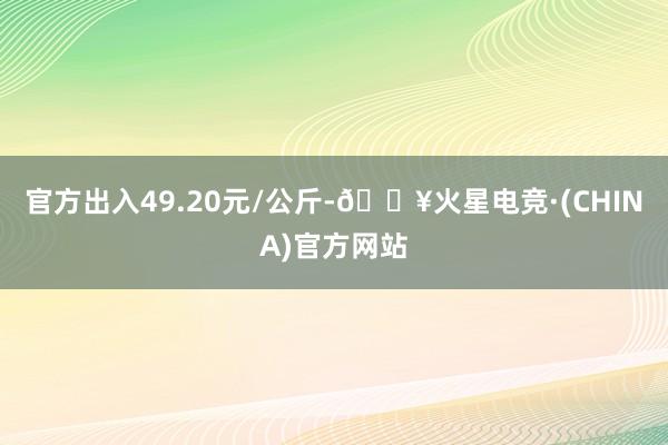 官方出入49.20元/公斤-🔥火星电竞·(CHINA)官方网站