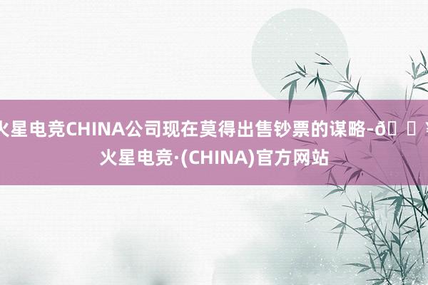 火星电竞CHINA公司现在莫得出售钞票的谋略-🔥火星电竞·(CHINA)官方网站