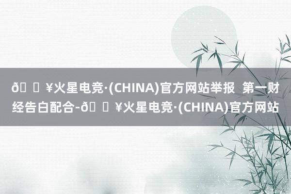 🔥火星电竞·(CHINA)官方网站举报  第一财经告白配合-🔥火星电竞·(CHINA)官方网站