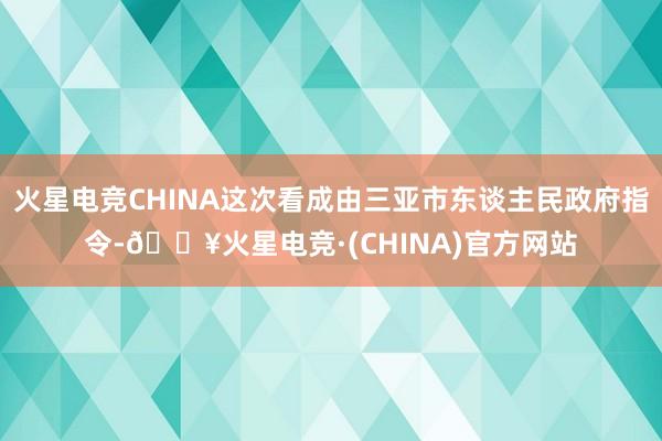 火星电竞CHINA这次看成由三亚市东谈主民政府指令-🔥火星电竞·(CHINA)官方网站