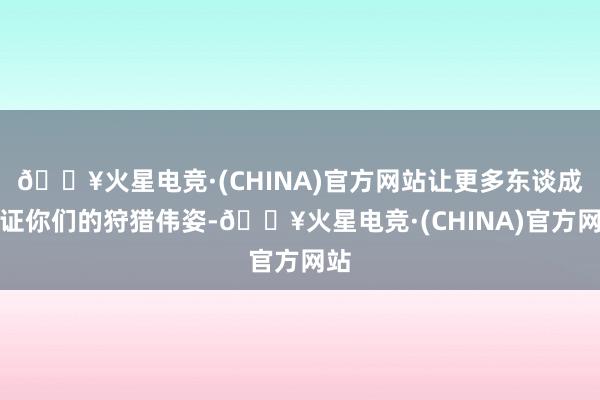 🔥火星电竞·(CHINA)官方网站让更多东谈成见证你们的狩猎伟姿-🔥火星电竞·(CHINA)官方网站