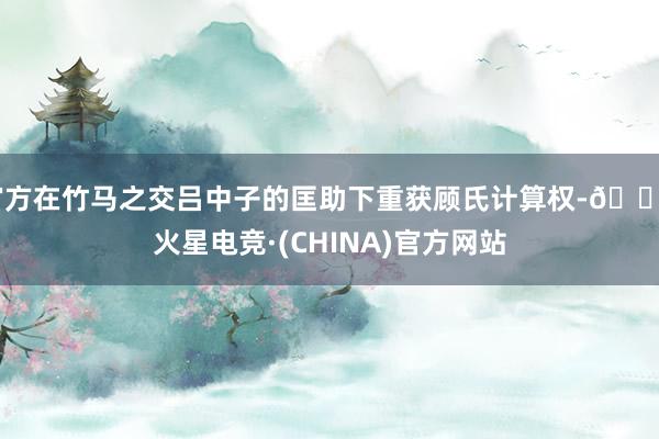 官方在竹马之交吕中子的匡助下重获顾氏计算权-🔥火星电竞·(CHINA)官方网站