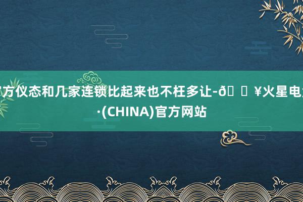 官方仪态和几家连锁比起来也不枉多让-🔥火星电竞·(CHINA)官方网站