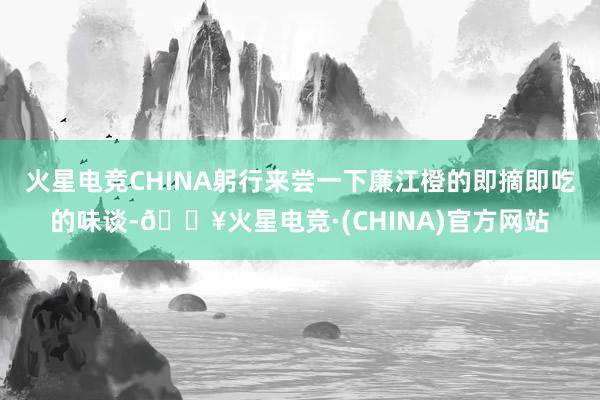 火星电竞CHINA躬行来尝一下廉江橙的即摘即吃的味谈-🔥火星电竞·(CHINA)官方网站