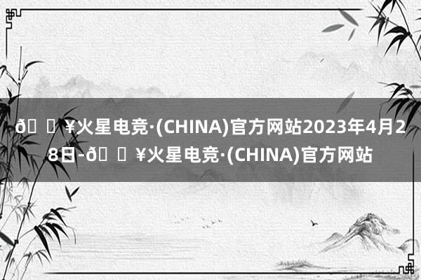 🔥火星电竞·(CHINA)官方网站2023年4月28日-🔥火星电竞·(CHINA)官方网站