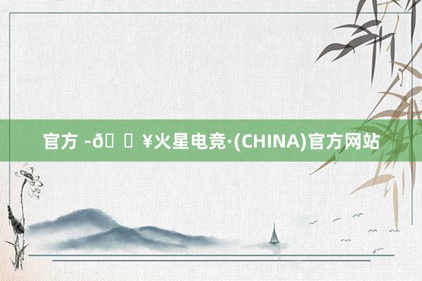 官方 -🔥火星电竞·(CHINA)官方网站