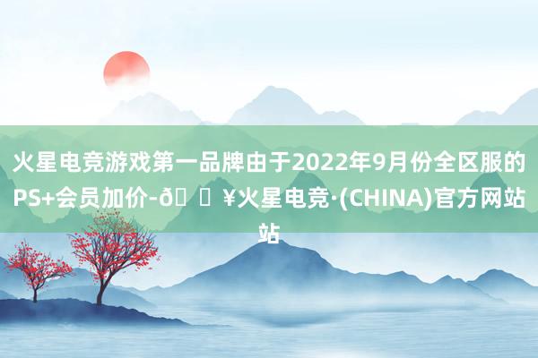 火星电竞游戏第一品牌由于2022年9月份全区服的PS+会员加价-🔥火星电竞·(CHINA)官方网站