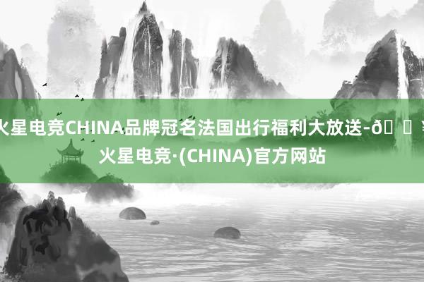 火星电竞CHINA品牌冠名法国出行福利大放送-🔥火星电竞·(CHINA)官方网站