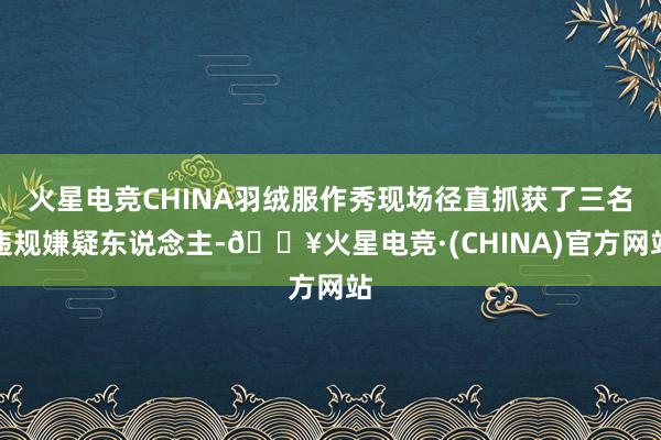 火星电竞CHINA羽绒服作秀现场径直抓获了三名违规嫌疑东说念主-🔥火星电竞·(CHINA)官方网站