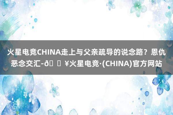 火星电竞CHINA走上与父亲疏导的说念路？恩仇恶念交汇-🔥火星电竞·(CHINA)官方网站