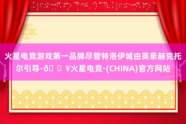 火星电竞游戏第一品牌尽管特洛伊城由英豪赫克托尔引导-🔥火星电竞·(CHINA)官方网站