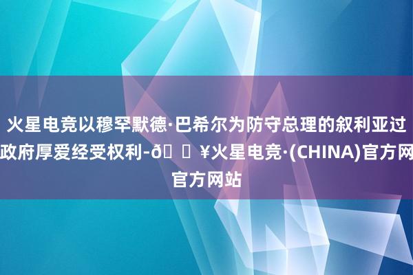 火星电竞以穆罕默德·巴希尔为防守总理的叙利亚过渡政府厚爱经受权利-🔥火星电竞·(CHINA)官方网站