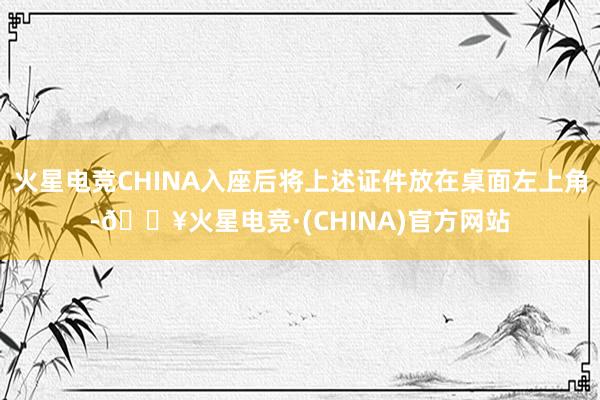 火星电竞CHINA入座后将上述证件放在桌面左上角-🔥火星电竞·(CHINA)官方网站