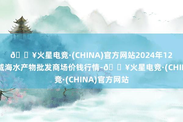 🔥火星电竞·(CHINA)官方网站2024年12月11日山东威海水产物批发商场价钱行情-🔥火星电竞·(CHINA)官方网站