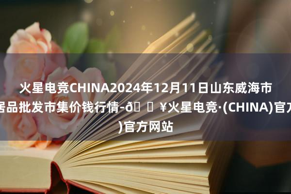 火星电竞CHINA2024年12月11日山东威海市农副居品批发市集价钱行情-🔥火星电竞·(CHINA)官方网站