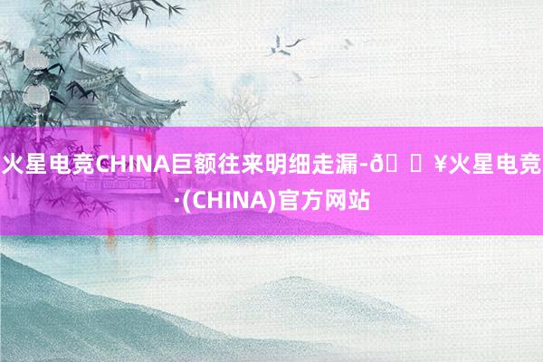 火星电竞CHINA　　巨额往来明细走漏-🔥火星电竞·(CHINA)官方网站