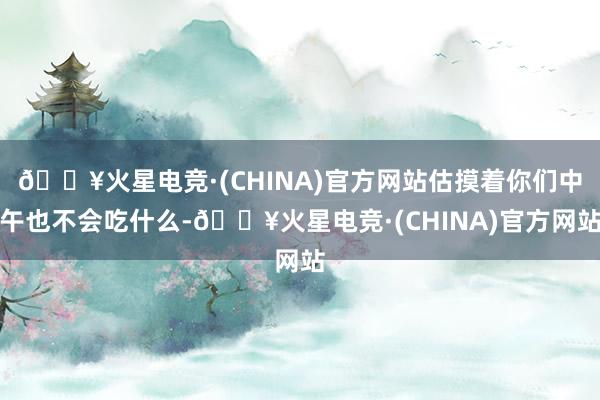 🔥火星电竞·(CHINA)官方网站估摸着你们中午也不会吃什么-🔥火星电竞·(CHINA)官方网站