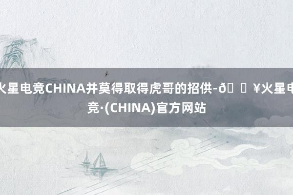 火星电竞CHINA并莫得取得虎哥的招供-🔥火星电竞·(CHINA)官方网站