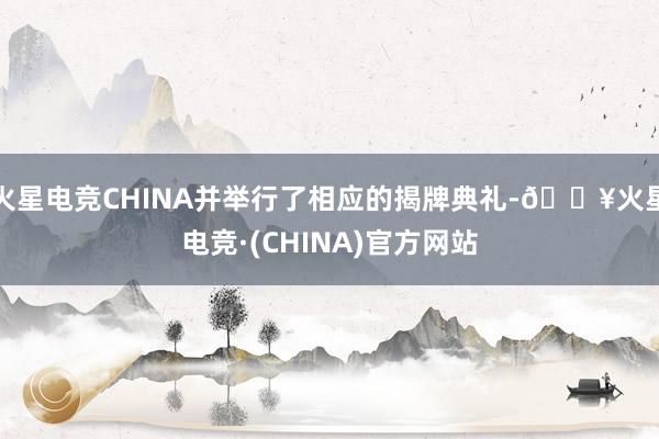 火星电竞CHINA并举行了相应的揭牌典礼-🔥火星电竞·(CHINA)官方网站