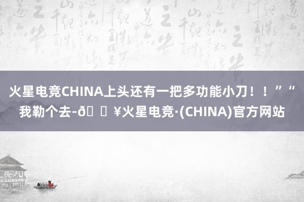 火星电竞CHINA上头还有一把多功能小刀！！”“我勒个去-🔥火星电竞·(CHINA)官方网站