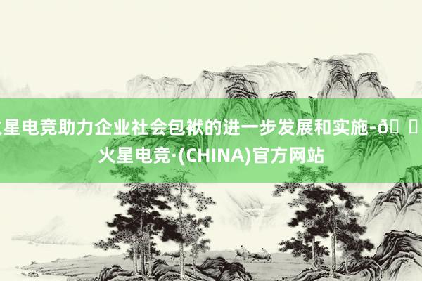 火星电竞助力企业社会包袱的进一步发展和实施-🔥火星电竞·(CHINA)官方网站