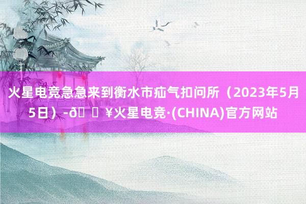 火星电竞急急来到衡水市疝气扣问所（2023年5月5日）-🔥火星电竞·(CHINA)官方网站