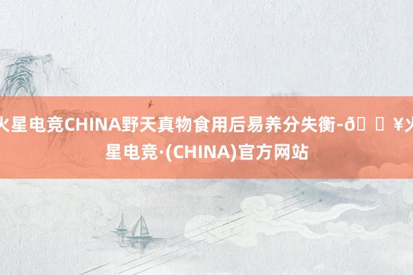 火星电竞CHINA野天真物食用后易养分失衡-🔥火星电竞·(CHINA)官方网站