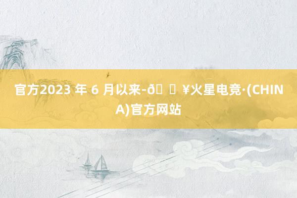 官方2023 年 6 月以来-🔥火星电竞·(CHINA)官方网站