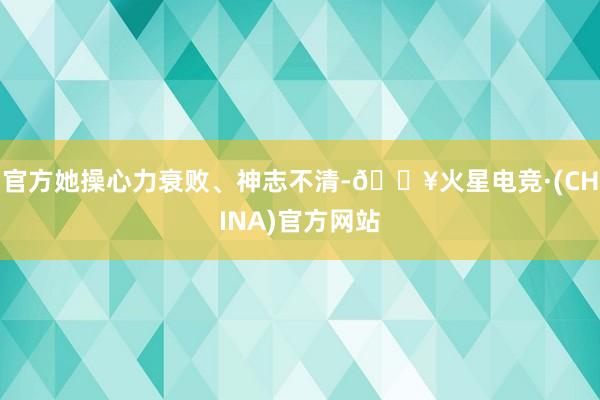 官方她操心力衰败、神志不清-🔥火星电竞·(CHINA)官方网站