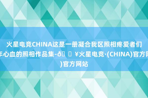 火星电竞CHINA这是一册凝合我区照相疼爱者们多年心血的照相作品集-🔥火星电竞·(CHINA)官方网站