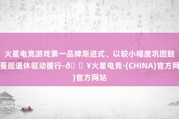 火星电竞游戏第一品牌渐进式、以较小幅度巩固鼓舞蔓延退休驱动握行-🔥火星电竞·(CHINA)官方网站