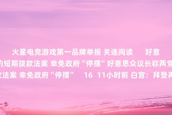 火星电竞游戏第一品牌举报 关连阅读      好意思众议长称两党正在究诘新的短期拨款法案 幸免政府“停摆”好意思众议长称两党正在究诘新的短期拨款法案 幸免政府“停摆”    16  11小时前 白宫：拜登再批准一项对乌营救谈论 将提供更多防空系统等白宫：拜登再批准一项对乌营救谈论 将提供更多防空系统等    17  12-13 05:00 加沙地带媒体办公室：以军紧要致13名营救东谈主员示寂加沙地