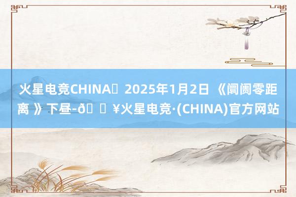 火星电竞CHINA	2025年1月2日 《阛阓零距离 》下昼-🔥火星电竞·(CHINA)官方网站