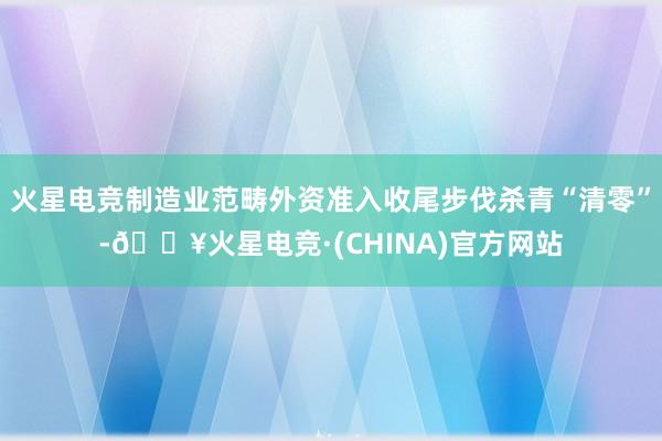 火星电竞制造业范畴外资准入收尾步伐杀青“清零”-🔥火星电竞·(CHINA)官方网站