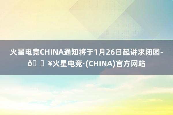 火星电竞CHINA通知将于1月26日起讲求闭园-🔥火星电竞·(CHINA)官方网站