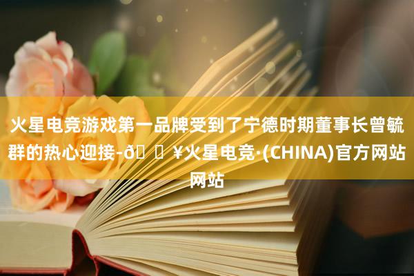 火星电竞游戏第一品牌受到了宁德时期董事长曾毓群的热心迎接-🔥火星电竞·(CHINA)官方网站