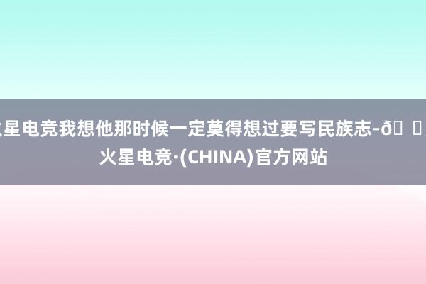 火星电竞我想他那时候一定莫得想过要写民族志-🔥火星电竞·(CHINA)官方网站