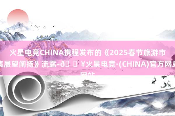 火星电竞CHINA携程发布的《2025春节旅游市集展望阐扬》流露-🔥火星电竞·(CHINA)官方网站