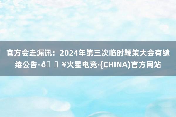 官方会走漏讯：2024年第三次临时鞭策大会有缱绻公告-🔥火星电竞·(CHINA)官方网站