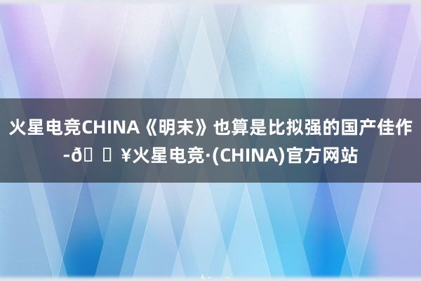 火星电竞CHINA《明末》也算是比拟强的国产佳作-🔥火星电竞·(CHINA)官方网站