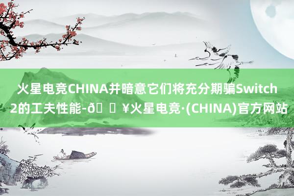 火星电竞CHINA并暗意它们将充分期骗Switch 2的工夫性能-🔥火星电竞·(CHINA)官方网站