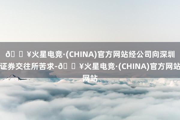 🔥火星电竞·(CHINA)官方网站经公司向深圳证券交往所苦求-🔥火星电竞·(CHINA)官方网站