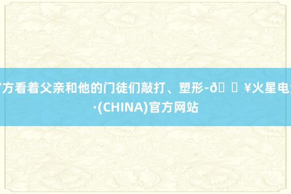 官方看着父亲和他的门徒们敲打、塑形-🔥火星电竞·(CHINA)官方网站