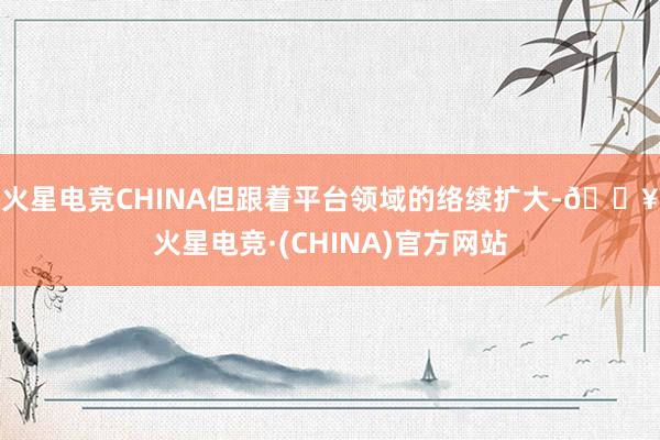 火星电竞CHINA　　但跟着平台领域的络续扩大-🔥火星电竞·(CHINA)官方网站